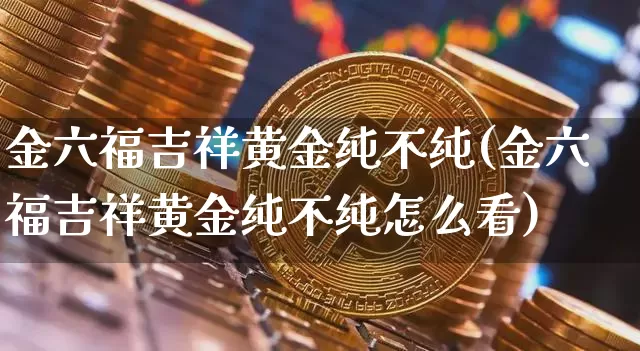 金六福吉祥黄金纯不纯(金六福吉祥黄金纯不纯怎么看)_https://www.czytfl.com_期货行情_第1张