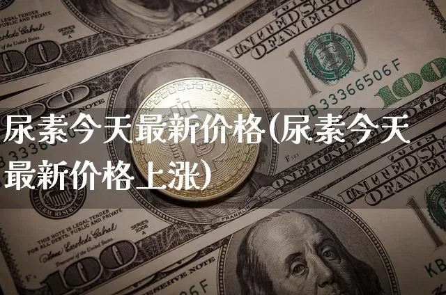 尿素今天最新价格(尿素今天最新价格上涨)_https://www.czytfl.com_期货行情_第1张