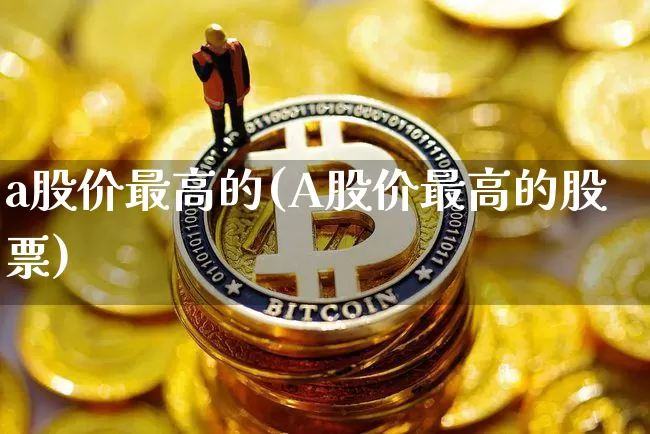 a股价最高的(A股价最高的股票)_https://www.czytfl.com_期货_第1张