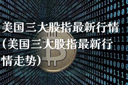 美国三大股指最新行情(美国三大股指最新行情走势)_https://www.czytfl.com_期货价格_第1张