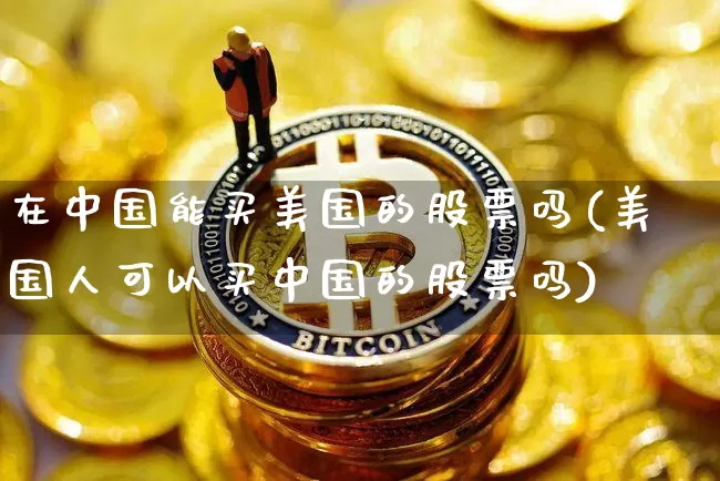 在中国能买美国的股票吗(美国人可以买中国的股票吗)_https://www.czytfl.com_期货行情_第1张