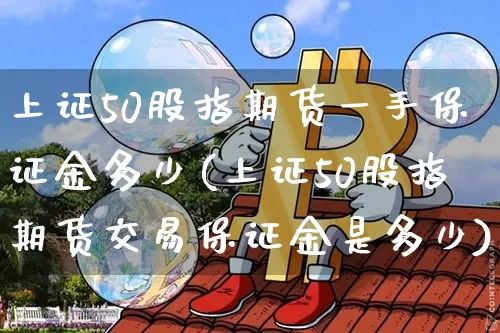 上证50股指期货一手保证金多少(上证50股指期货交易保证金是多少)_https://www.czytfl.com_期货价格_第1张