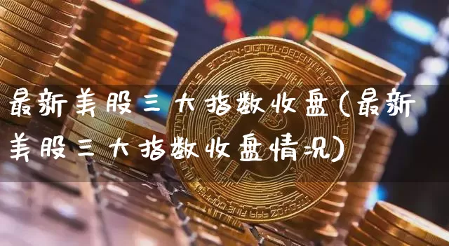 最新美股三大指数收盘(最新美股三大指数收盘情况)_https://www.czytfl.com_期货价格_第1张