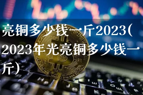 亮铜多少钱一斤2023(2023年光亮铜多少钱一斤)_https://www.czytfl.com_期货行情_第1张
