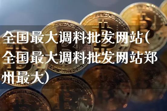 全国最大调料批发网站(全国最大调料批发网站郑州最大)_https://www.czytfl.com_期货价格_第1张