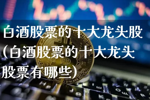 白酒股票的十大龙头股(白酒股票的十大龙头股票有哪些)_https://www.czytfl.com_期货行情_第1张