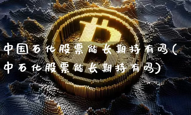 中国石化股票能长期持有吗(中石化股票能长期持有吗)_https://www.czytfl.com_期货行情_第1张