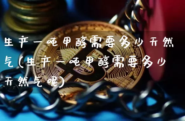 生产一吨甲醇需要多少天然气(生产一吨甲醇需要多少天然气呢)_https://www.czytfl.com_期货行情_第1张