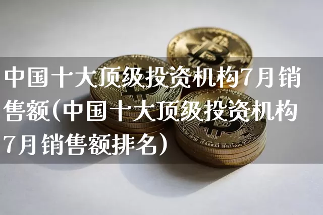 中国十大顶级投资机构7月销售额(中国十大顶级投资机构7月销售额排名)_https://www.czytfl.com_期货行情_第1张