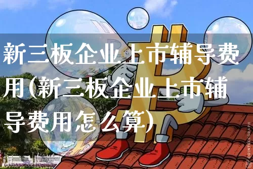 新三板企业上市辅导费用(新三板企业上市辅导费用怎么算)_https://www.czytfl.com_期货走势_第1张