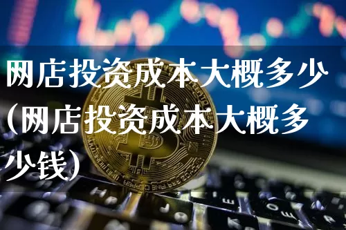 网店投资成本大概多少(网店投资成本大概多少钱)_https://www.czytfl.com_期货价格_第1张