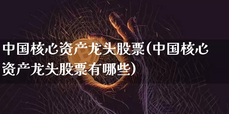 中国核心资产龙头股票(中国核心资产龙头股票有哪些)_https://www.czytfl.com_期货行情_第1张