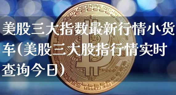 美股三大指数最新行情小货车(美股三大股指行情实时查询今日)_https://www.czytfl.com_期货走势_第1张