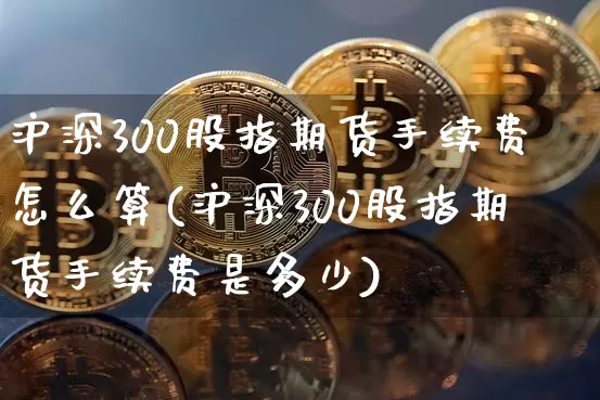 沪深300股指期货手续费怎么算(沪深300股指期货手续费是多少)_https://www.czytfl.com_期货行情_第1张