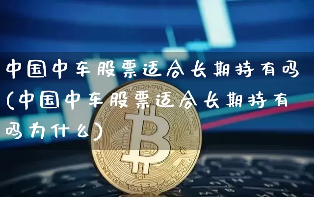 中国中车股票适合长期持有吗(中国中车股票适合长期持有吗为什么)_https://www.czytfl.com_期货走势_第1张