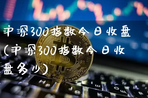 沪深300指数今日收盘(沪深300指数今日收盘多少)_https://www.czytfl.com_期货价格_第1张