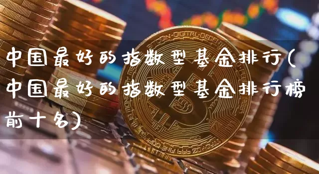 中国最好的指数型基金排行(中国最好的指数型基金排行榜前十名)_https://www.czytfl.com_期货走势_第1张