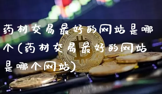 药材交易最好的网站是哪个(药材交易最好的网站是哪个网站)_https://www.czytfl.com_期货行情_第1张