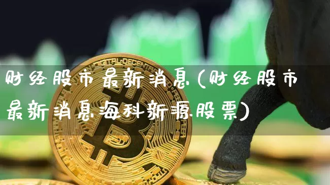 财经股市最新消息(财经股市最新消息海科新源股票)_https://www.czytfl.com_期货走势_第1张