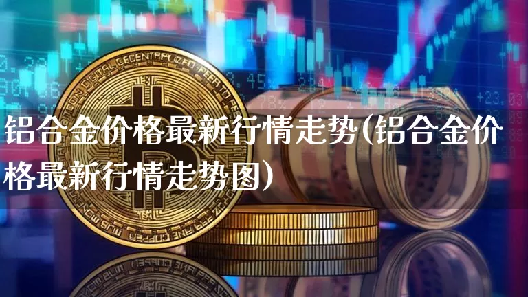 铝合金价格最新行情走势(铝合金价格最新行情走势图)_https://www.czytfl.com_期货行情_第1张