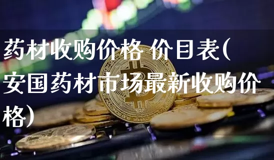 药材收购价格 价目表(安国药材市场最新收购价格)_https://www.czytfl.com_期货行情_第1张