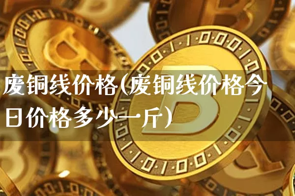 废铜线价格(废铜线价格今日价格多少一斤)_https://www.czytfl.com_期货行情_第1张