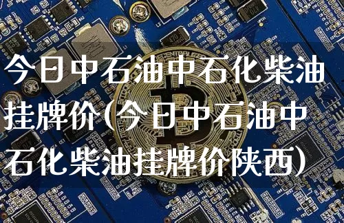 今日中石油中石化柴油挂牌价(今日中石油中石化柴油挂牌价陕西)_https://www.czytfl.com_期货行情_第1张