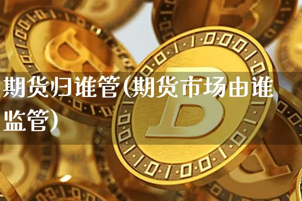 期货归谁管(期货市场由谁监管)_https://www.czytfl.com_期货交易_第1张
