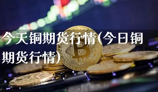 今天铜期货行情(今日铜期货行情)_https://www.czytfl.com_期货行情_第1张