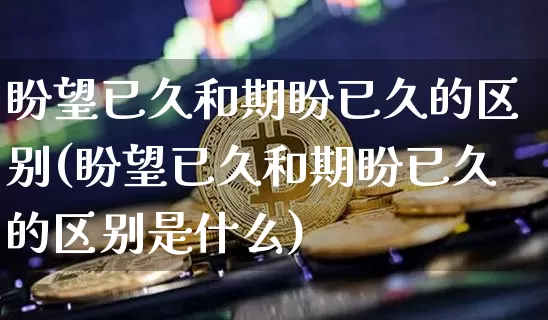 盼望已久和期盼已久的区别(盼望已久和期盼已久的区别是什么)_https://www.czytfl.com_期货价格_第1张