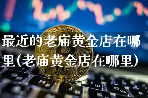 最近的老庙黄金店在哪里(老庙黄金店在哪里)_https://www.czytfl.com_期货行情_第1张
