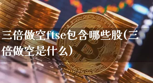 三倍做空ftse包含哪些股(三倍做空是什么)_https://www.czytfl.com_期货_第1张