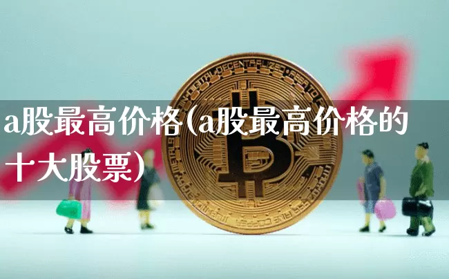 a股最高价格(a股最高价格的十大股票)_https://www.czytfl.com_期货_第1张