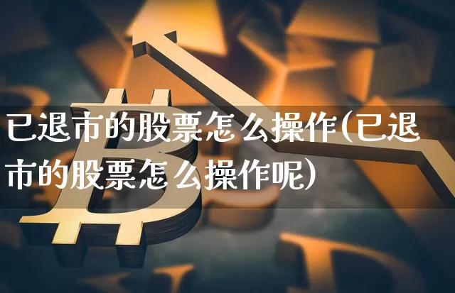 已退市的股票怎么操作(已退市的股票怎么操作呢)_https://www.czytfl.com_期货走势_第1张