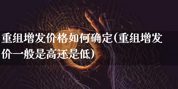 重组增发价格如何确定(重组增发价一般是高还是低)_https://www.czytfl.com_期货行情_第1张