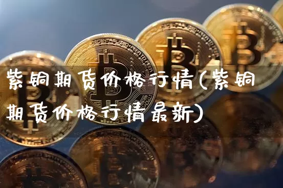 紫铜期货价格行情(紫铜期货价格行情最新)_https://www.czytfl.com_期货行情_第1张