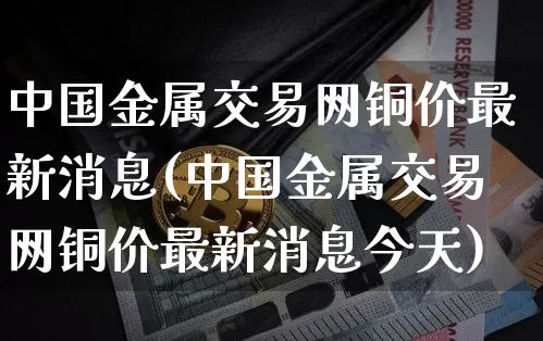 中国金属交易网铜价最新消息(中国金属交易网铜价最新消息今天)_https://www.czytfl.com_期货价格_第1张