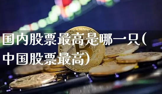 国内股票最高是哪一只(中国股票最高)_https://www.czytfl.com_期货_第1张