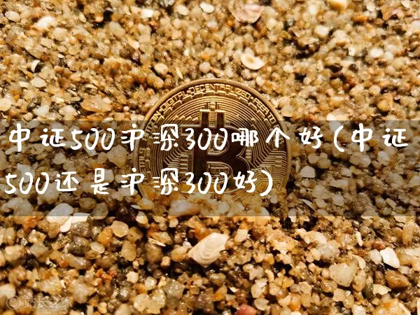 中证500沪深300哪个好(中证500还是沪深300好)_https://www.czytfl.com_期货价格_第1张