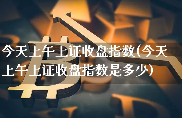 今天上午上证收盘指数(今天上午上证收盘指数是多少)_https://www.czytfl.com_期货价格_第1张