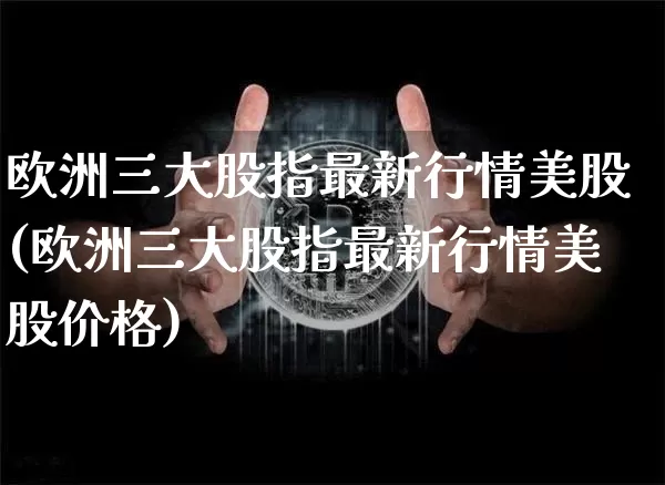 欧洲三大股指最新行情美股(欧洲三大股指最新行情美股价格)_https://www.czytfl.com_期货_第1张