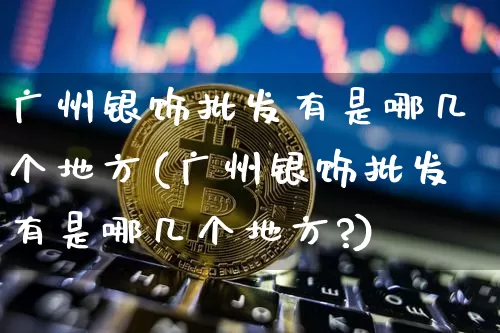 广州银饰批发有是哪几个地方(广州银饰批发有是哪几个地方?)_https://www.czytfl.com_期货行情_第1张
