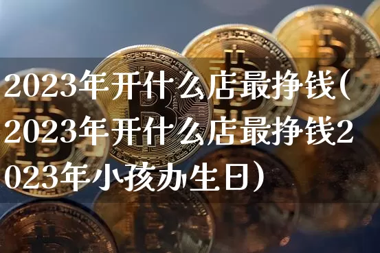 2023年开什么店最挣钱(2023年开什么店最挣钱2023年小孩办生日)_https://www.czytfl.com_期货走势_第1张