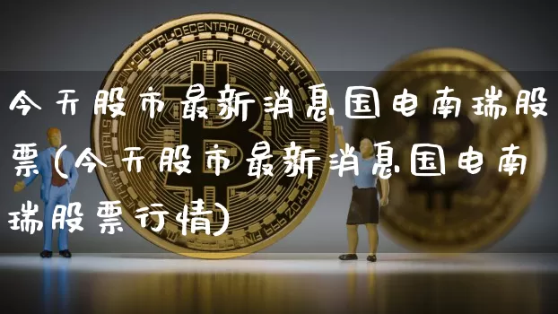 今天股市最新消息国电南瑞股票(今天股市最新消息国电南瑞股票行情)_https://www.czytfl.com_期货价格_第1张