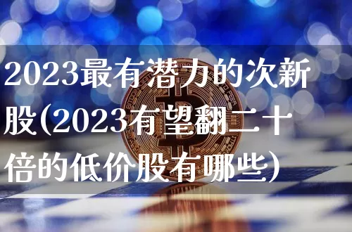 2023最有潜力的次新股(2023有望翻二十倍的低价股有哪些)_https://www.czytfl.com_期货走势_第1张