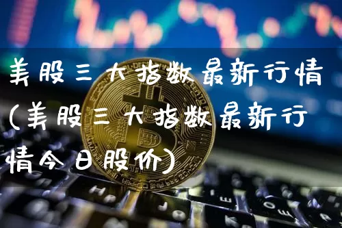 美股三大指数最新行情(美股三大指数最新行情今日股价)_https://www.czytfl.com_期货行情_第1张