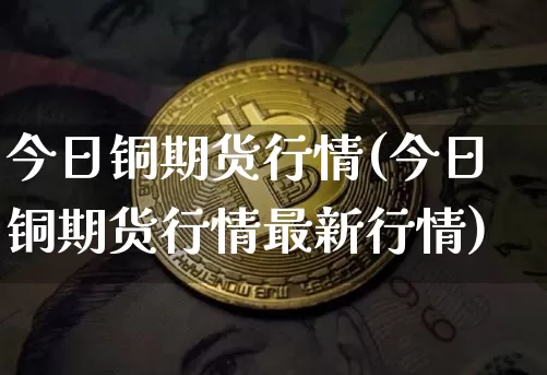 今日铜期货行情(今日铜期货行情最新行情)_https://www.czytfl.com_期货交易_第1张
