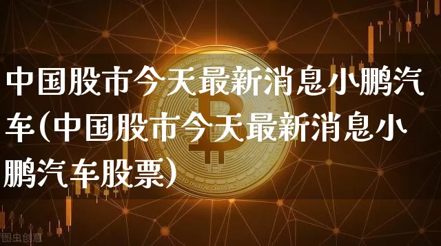 中国股市今天最新消息小鹏汽车(中国股市今天最新消息小鹏汽车股票)_https://www.czytfl.com_期货走势_第1张