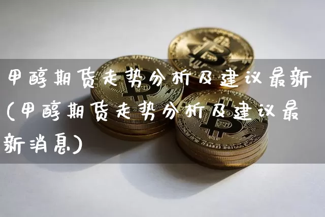 甲醇期货走势分析及建议最新(甲醇期货走势分析及建议最新消息)_https://www.czytfl.com_期货价格_第1张