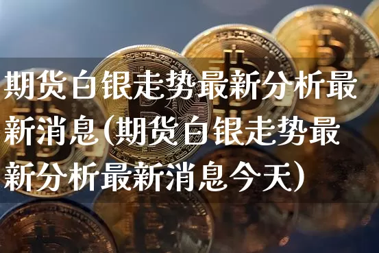 期货白银走势最新分析最新消息(期货白银走势最新分析最新消息今天)_https://www.czytfl.com_期货行情_第1张